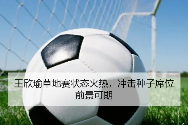 王欣瑜草地赛状态火热，冲击种子席位前景可期（ayx.com）